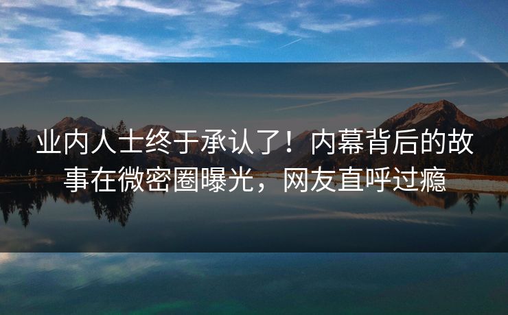 业内人士终于承认了！内幕背后的故事在微密圈曝光，网友直呼过瘾