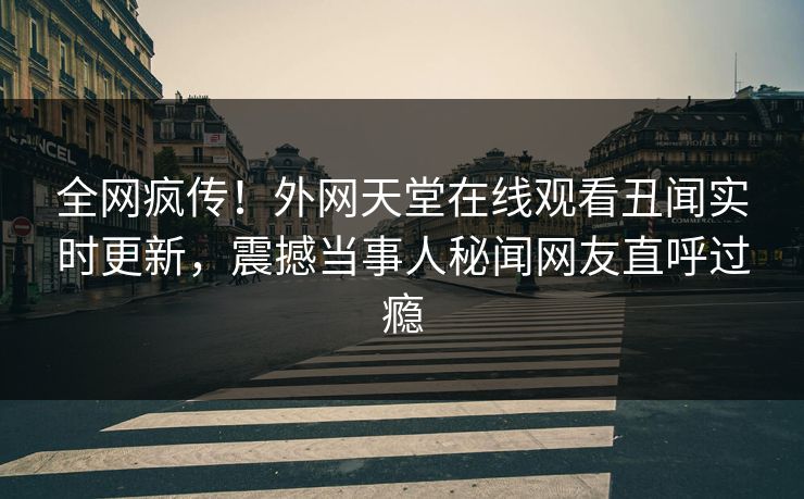 全网疯传！外网天堂在线观看丑闻实时更新，震撼当事人秘闻网友直呼过瘾