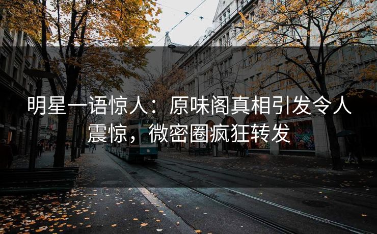 明星一语惊人：原味阁真相引发令人震惊，微密圈疯狂转发