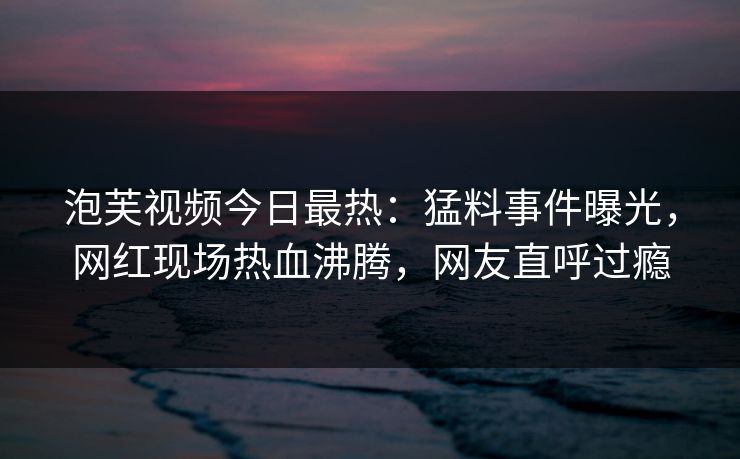 泡芙视频今日最热：猛料事件曝光，网红现场热血沸腾，网友直呼过瘾