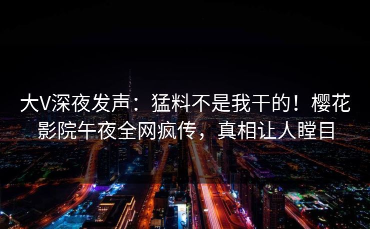 大V深夜发声：猛料不是我干的！樱花影院午夜全网疯传，真相让人瞠目  第1张