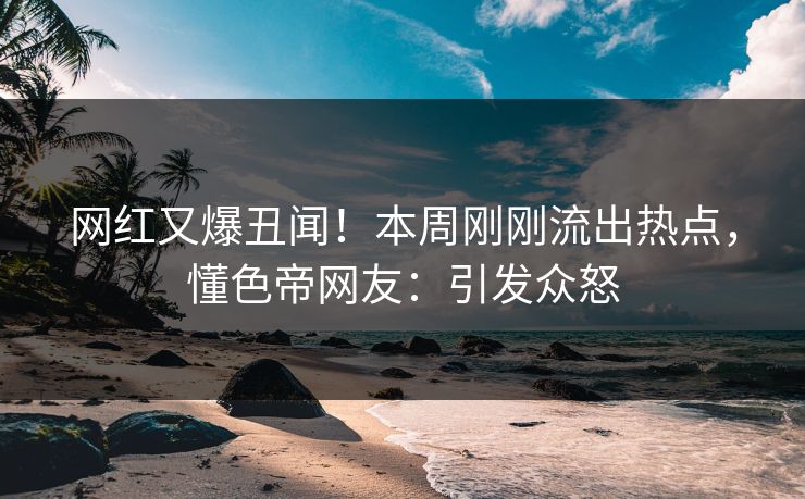 网红又爆丑闻！本周刚刚流出热点，懂色帝网友：引发众怒
