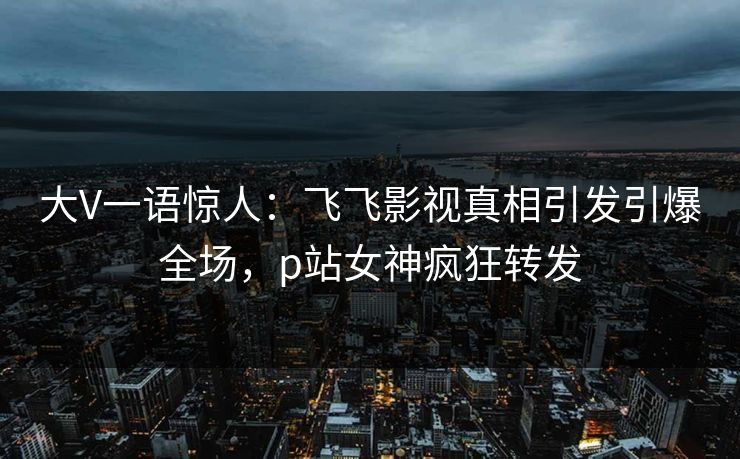 大V一语惊人：飞飞影视真相引发引爆全场，p站女神疯狂转发