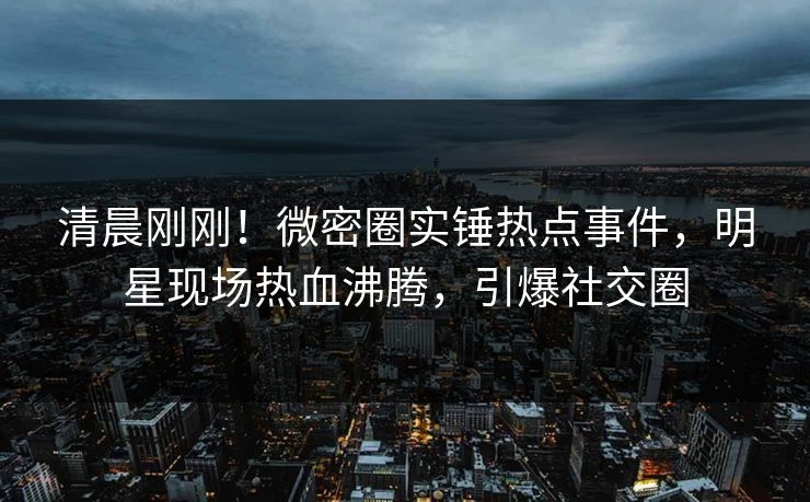 清晨刚刚！微密圈实锤热点事件，明星现场热血沸腾，引爆社交圈
