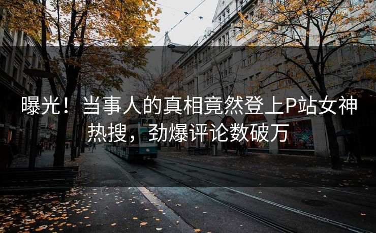 曝光！当事人的真相竟然登上P站女神热搜，劲爆评论数破万