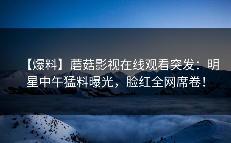 【爆料】蘑菇影视在线观看突发：明星中午猛料曝光，脸红全网席卷！