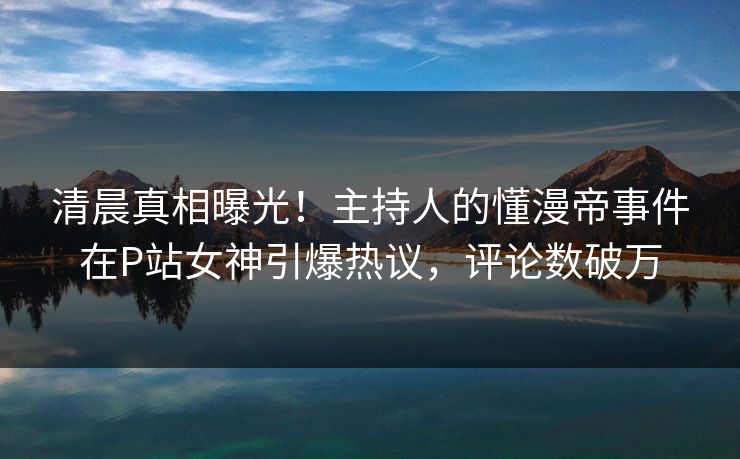 清晨真相曝光！主持人的懂漫帝事件在P站女神引爆热议，评论数破万