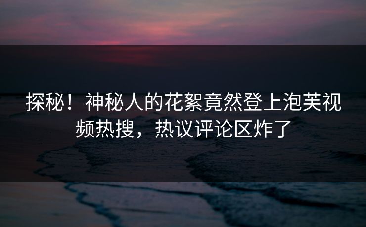 探秘！神秘人的花絮竟然登上泡芙视频热搜，热议评论区炸了
