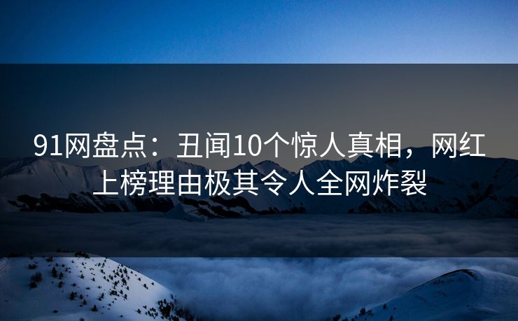 91网盘点：丑闻10个惊人真相，网红上榜理由极其令人全网炸裂