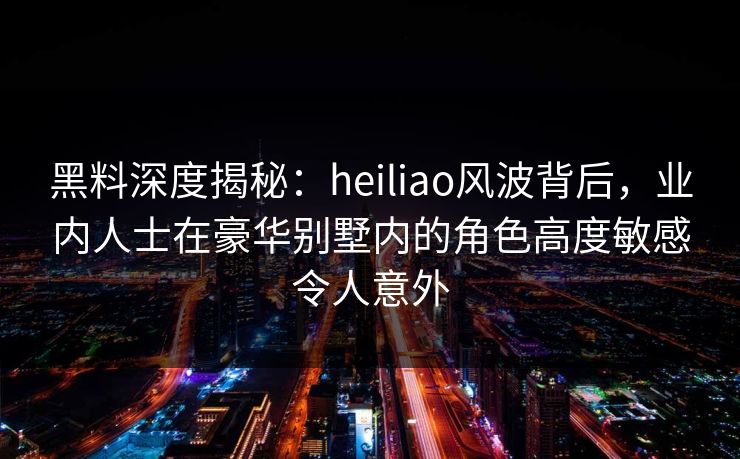 黑料深度揭秘：heiliao风波背后，业内人士在豪华别墅内的角色高度敏感令人意外