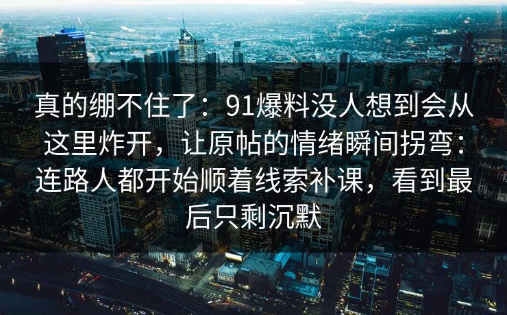 真的绷不住了:91爆料没人想到会从这里炸开,让原帖的情绪瞬间拐弯:连路人都开始顺着线索补课,看到最后只剩沉默 第1张 真的绷不住了:91爆料没人想到会从这里炸开,让原帖的情绪瞬间拐弯:连路人都开始顺着线索补课,看到最后只剩沉默 第1张