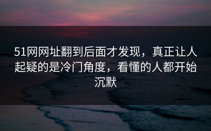 51网网址翻到后面才发现，真正让人起疑的是冷门角度，看懂的人都开始沉默